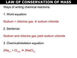 LAW OF CONSERVATION OF MASS
Ways of writing chemical reactions:
1. Word equation:
Sodium + chlorine gas  sodium chloride
2. Sentence:
Sodium and chlorine gas yield sodium chloride
3. Chemical/skeleton equation:
2Na(s) + Cl2(g)  2NaCl(s)
 