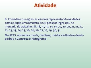 Atividade
8. Considere os seguintes escores representando as idades
com as quais uma amostra de 25 pessoas ingressou no
mercado de trabalho: 18, 18, 19, 19, 19, 19, 20, 20, 20, 21, 21, 22,
22, 23, 23, 24, 25, 26, 26, 26, 27, 27, 29, 30, 31
No SPSS, obtenha a moda, mediana, média, variância e desvio
padrão + Construa o histograma
 