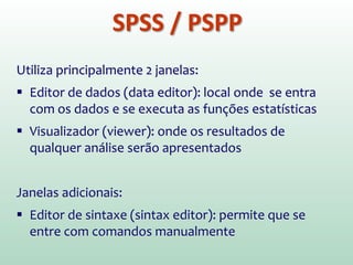 SPSS / PSPP
Utiliza principalmente 2 janelas:
 Editor de dados (data editor): local onde se entra
com os dados e se executa as funções estatísticas
 Visualizador (viewer): onde os resultados de
qualquer análise serão apresentados
Janelas adicionais:
 Editor de sintaxe (sintax editor): permite que se
entre com comandos manualmente
 