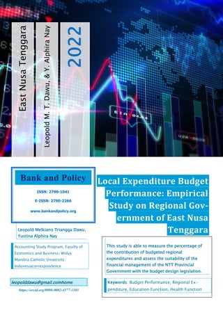 17
Leopold
M.
T.
Dawu,
&
Y.
Alphira
Nay
2022
East
Nusa
Tenggara
Local Expenditure Budget
Performance: Empirical
Study on Regional Gov-
ernment of East Nusa
Tenggara
Leopold Melkiano Triangga Dawu,
Yustina Alphira Nay
Accounting Study Program, Faculty of
Economics and Business, Widya
Mandira Catholic University,
Indonesiacorrespondence
leopolddawu@gmail.comhome
https://orcid.org/0000-0002-4377-3383
Bank and Policy
ISSN: 2790-1041
E-ISSN: 2790-2366
www.bankandpolicy.org
This study is able to measure the percentage of
the contribution of budgeted regional
expenditures and assess the suitability of the
financial management of the NTT Provincial
Government with the budget design legislation.
Keywords: Budget Performance, Regional Ex-
penditure, Education Function, Health Function
 