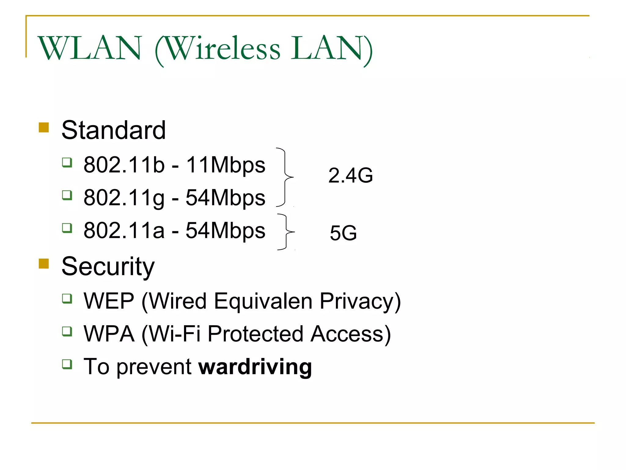 WLAN (Wireless LAN)


Standard






802.11b - 11Mbps
802.11g - 54Mbps
802.11a - 54Mbps

2.4G
5G

Security




WEP (Wired Equivalen Privacy)
WPA (Wi-Fi Protected Access)
To prevent wardriving

 
