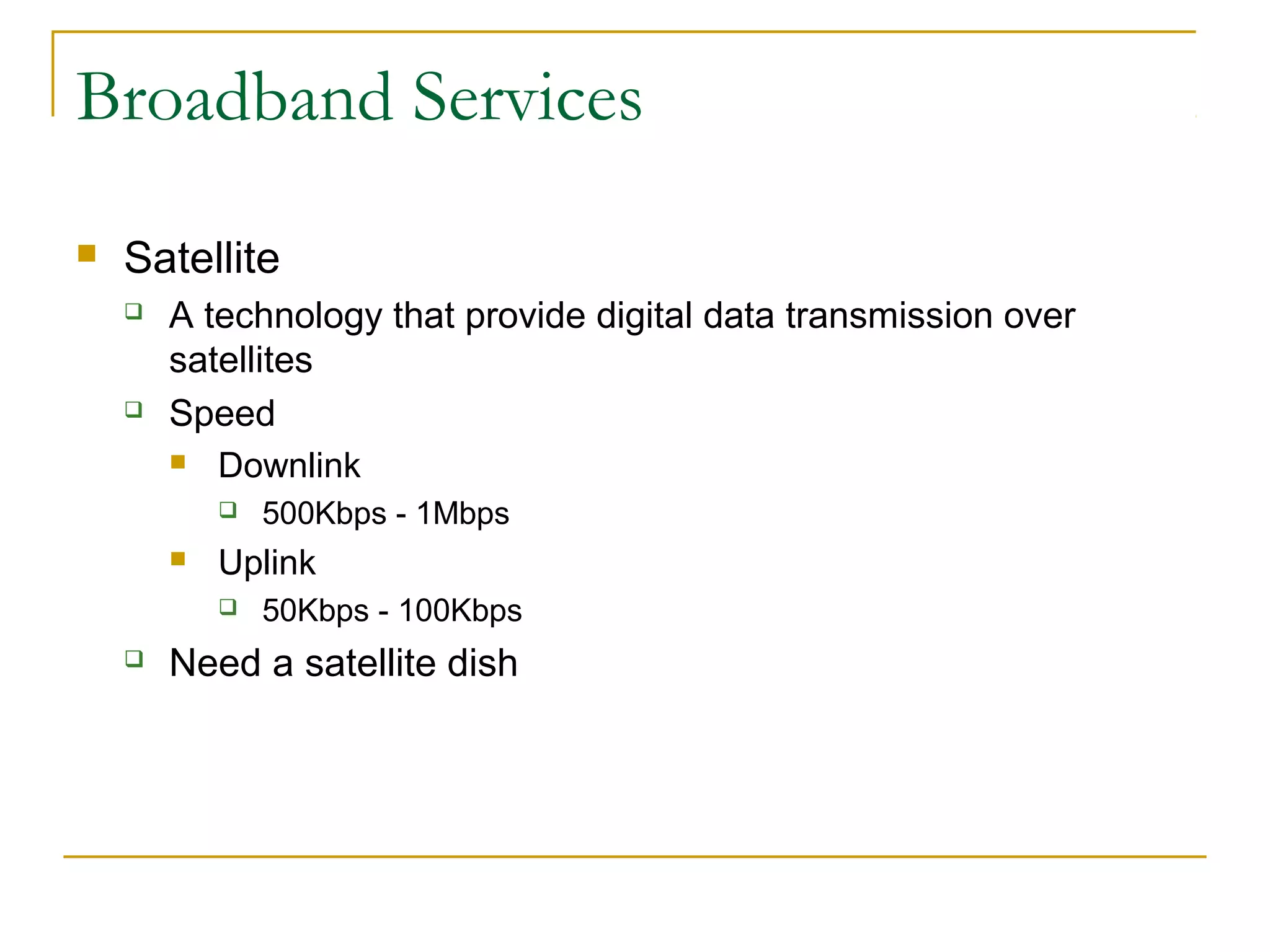 Broadband Services


Satellite




A technology that provide digital data transmission over
satellites
Speed
 Downlink




Uplink




500Kbps - 1Mbps
50Kbps - 100Kbps

Need a satellite dish

 