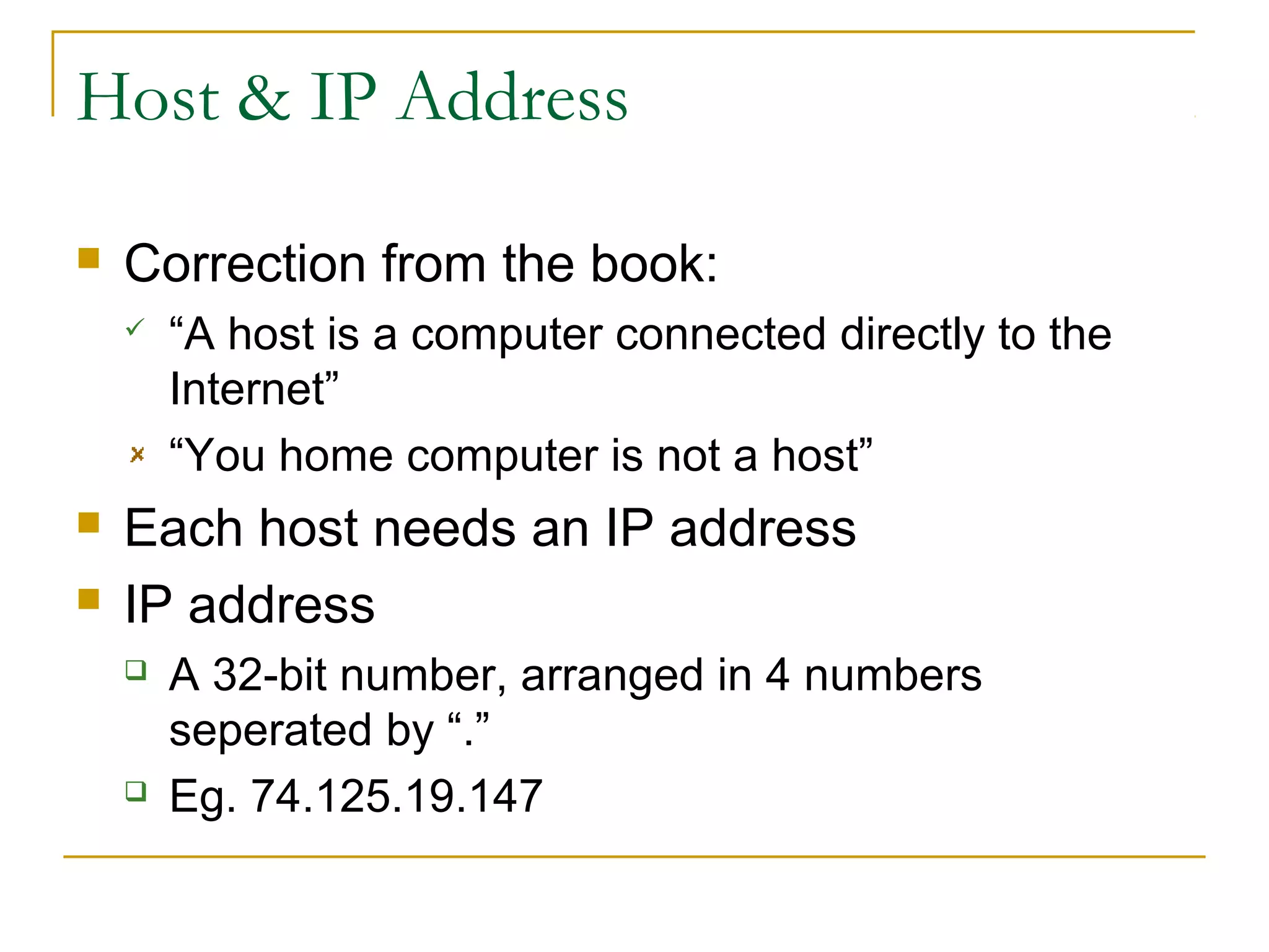 Host & IP Address


Correction from the book:





“A host is a computer connected directly to the
Internet”
“You home computer is not a host”

Each host needs an IP address
IP address




A 32-bit number, arranged in 4 numbers
seperated by “.”
Eg. 74.125.19.147

 