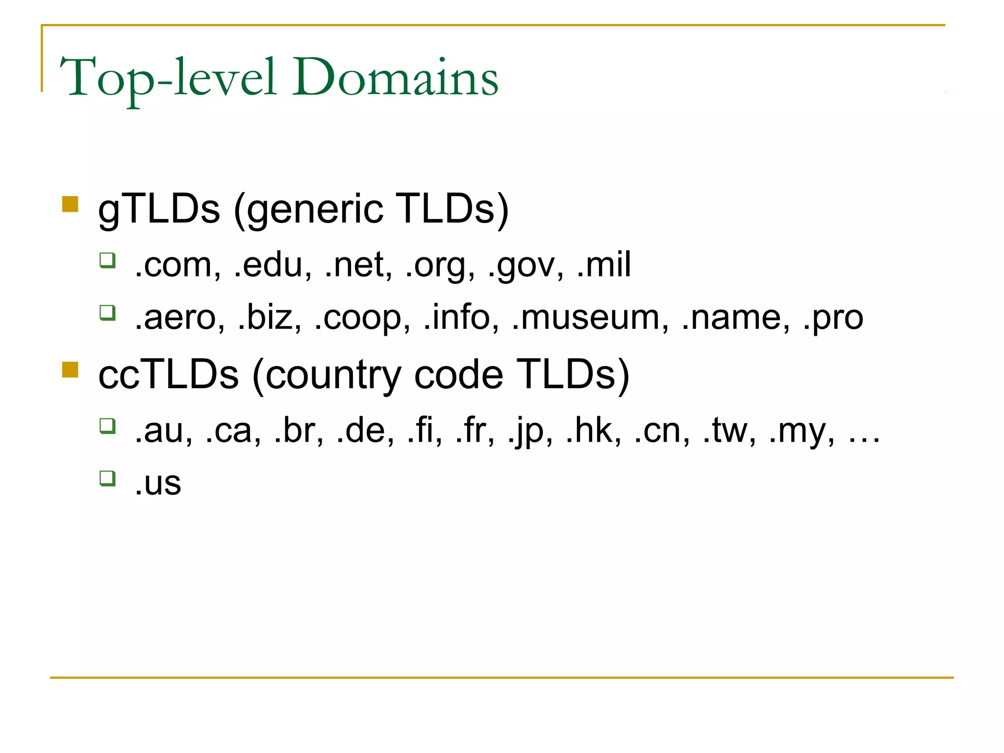 Top-level Domains


gTLDs (generic TLDs)





.com, .edu, .net, .org, .gov, .mil
.aero, .biz, .coop, .info, .museum, .name, .pro

ccTLDs (country code TLDs)



.au, .ca, .br, .de, .fi, .fr, .jp, .hk, .cn, .tw, .my, …
.us

 