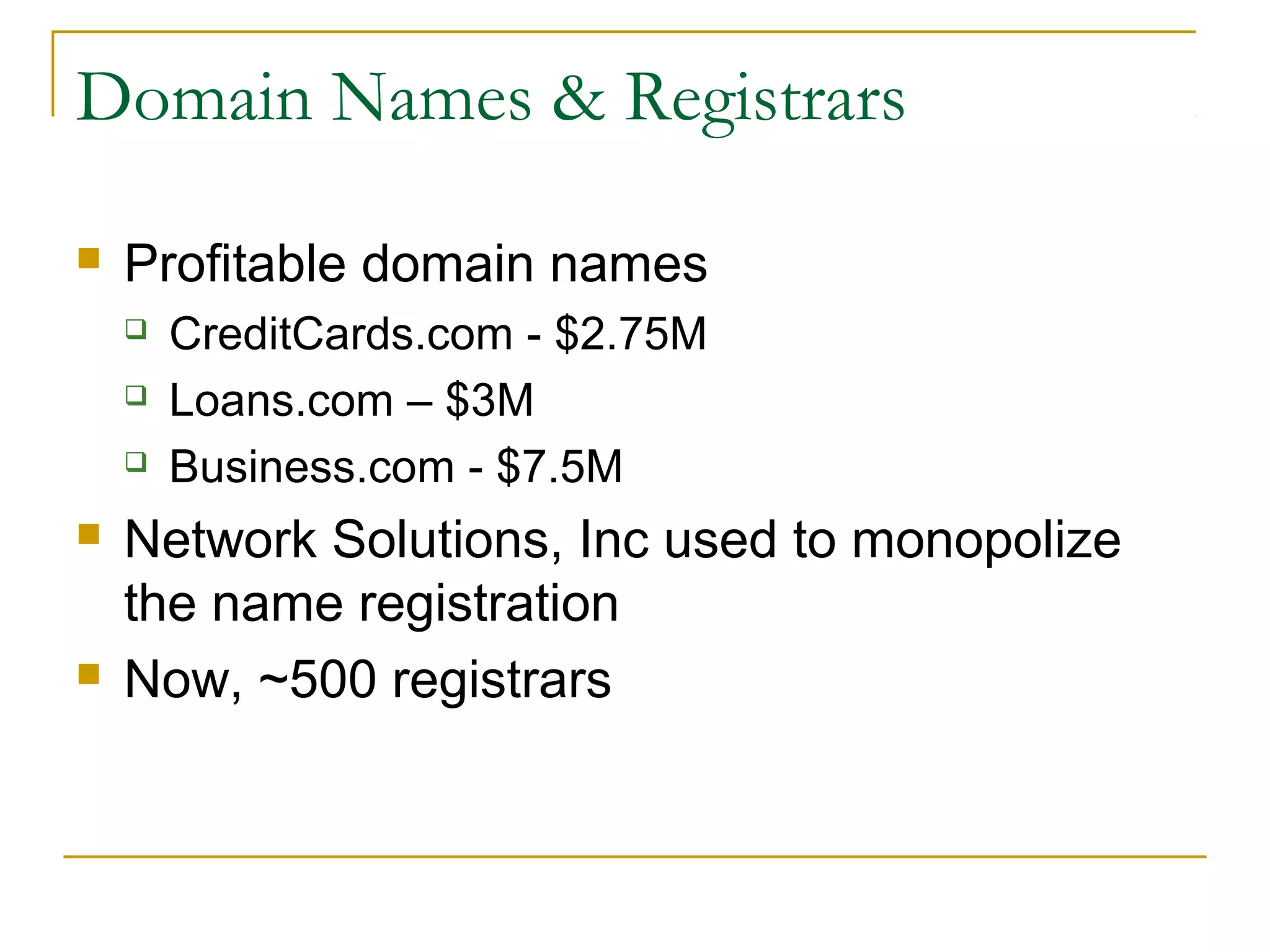 Domain Names & Registrars


Profitable domain names








CreditCards.com - $2.75M
Loans.com – $3M
Business.com - $7.5M

Network Solutions, Inc used to monopolize
the name registration
Now, ~500 registrars

 
