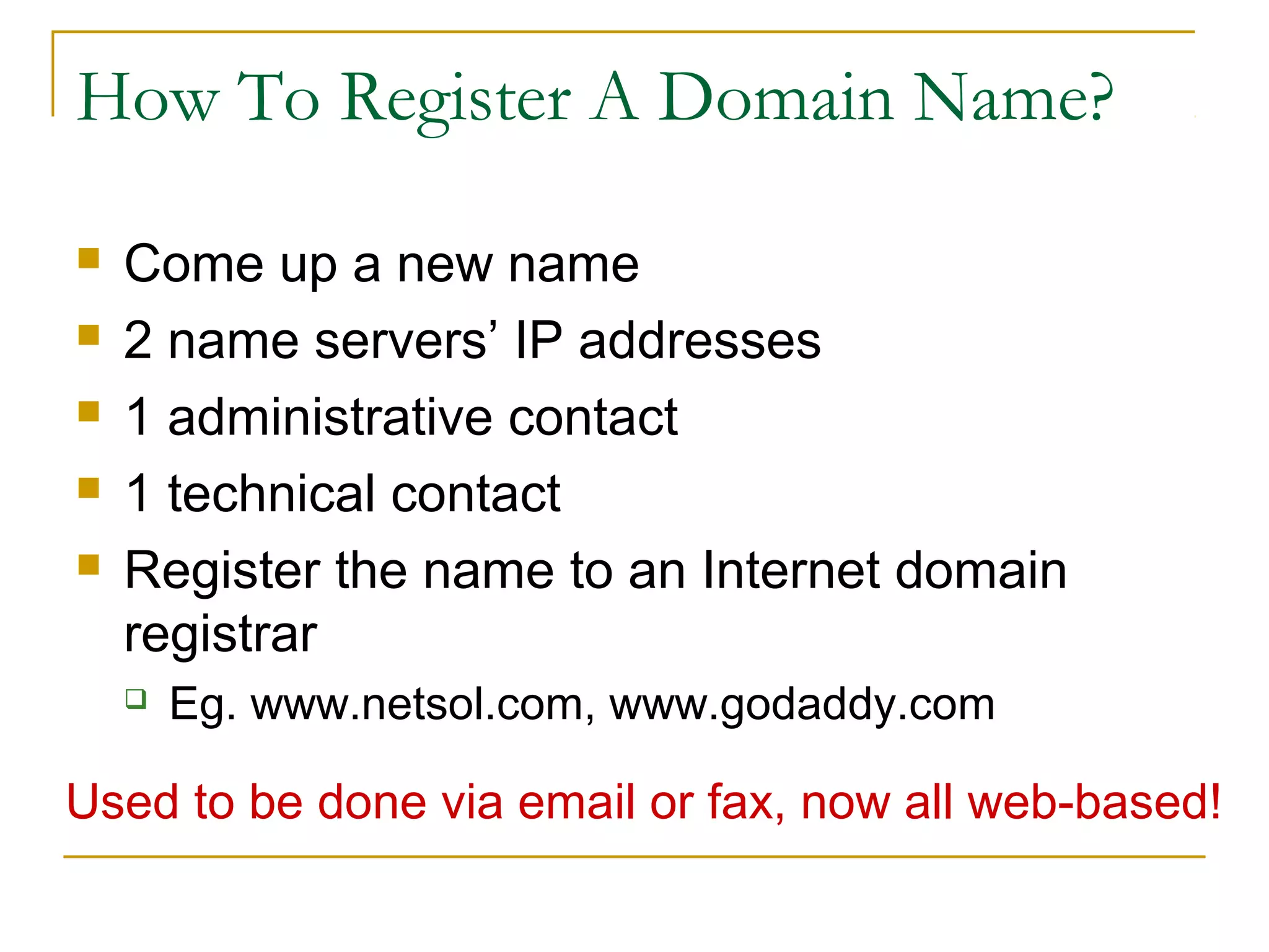 How To Register A Domain Name?






Come up a new name
2 name servers’ IP addresses
1 administrative contact
1 technical contact
Register the name to an Internet domain
registrar


Eg. www.netsol.com, www.godaddy.com

Used to be done via email or fax, now all web-based!

 