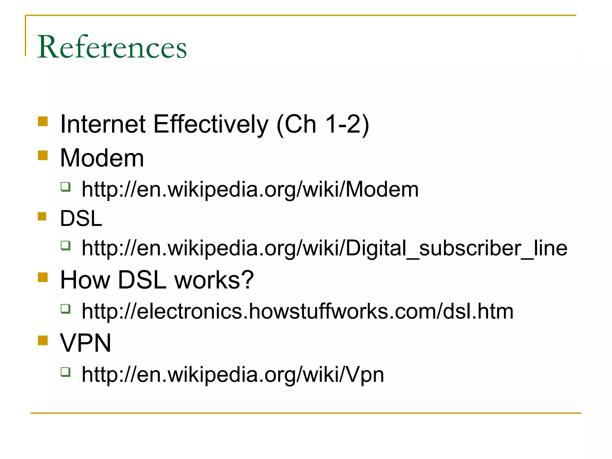 References



Internet Effectively (Ch 1-2)
Modem



http://en.wikipedia.org/wiki/Modem
DSL
 http://en.wikipedia.org/wiki/Digital_subscriber_line



How DSL works?







http://electronics.howstuffworks.com/dsl.htm

VPN


http://en.wikipedia.org/wiki/Vpn

 