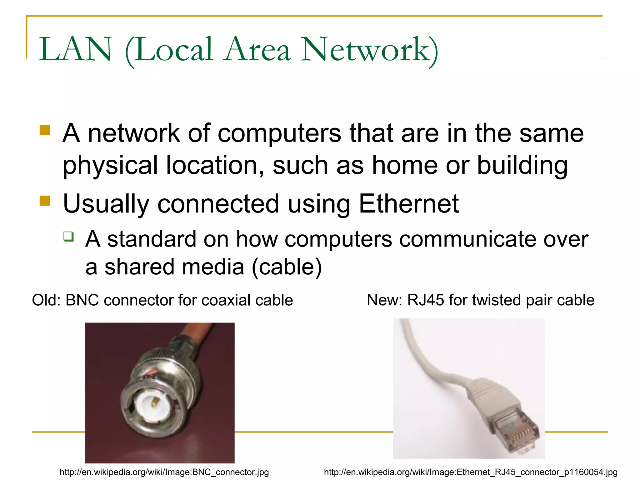 LAN (Local Area Network)




A network of computers that are in the same
physical location, such as home or building
Usually connected using Ethernet


A standard on how computers communicate over
a shared media (cable)

Old: BNC connector for coaxial cable

http://en.wikipedia.org/wiki/Image:BNC_connector.jpg

New: RJ45 for twisted pair cable

http://en.wikipedia.org/wiki/Image:Ethernet_RJ45_connector_p1160054.jpg

 