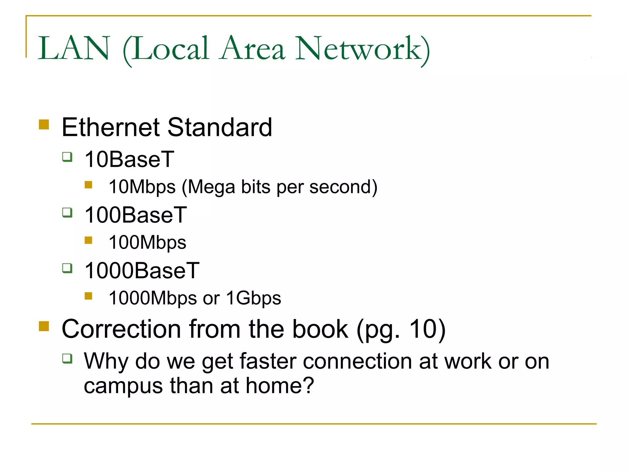 LAN (Local Area Network)
 Ethernet Standard
 10BaseT
 10Mbps (Mega bits per second)
 100BaseT
 100Mbps
 1000BaseT
 1000Mbps or 1Gbps
 Correction from the book (pg. 10)
 Why do we get faster connection at work or on
campus than at home?
 