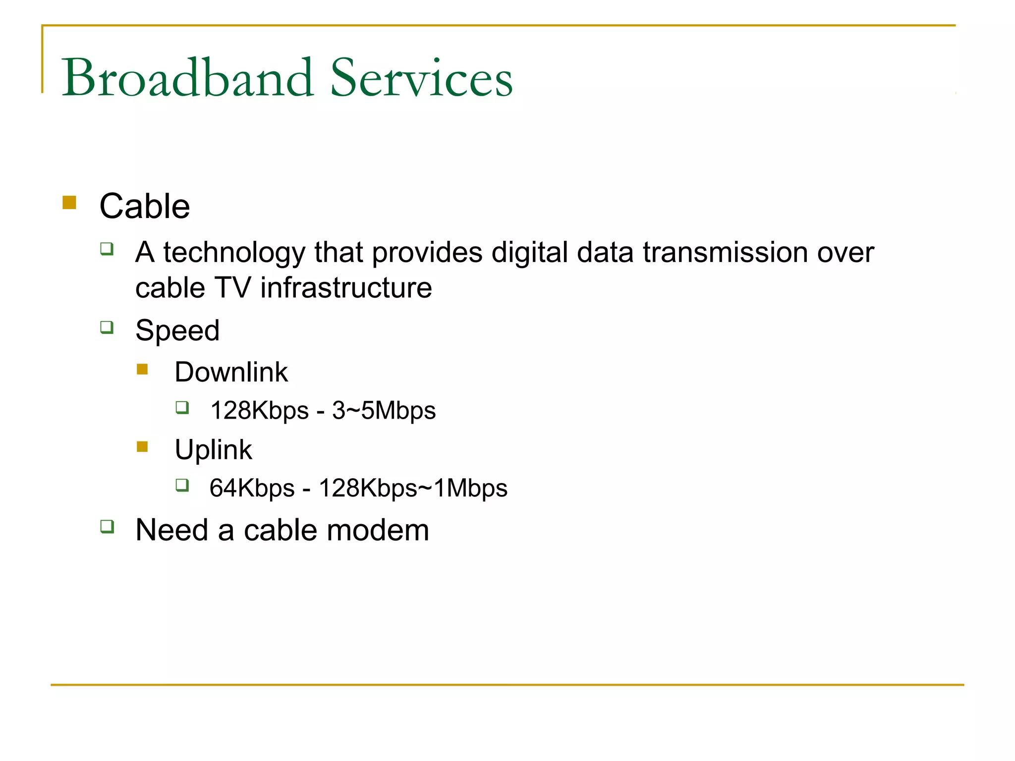 Broadband Services
 Cable
 A technology that provides digital data transmission over
cable TV infrastructure
 Speed
 Downlink
 128Kbps - 3~5Mbps
 Uplink
 64Kbps - 128Kbps~1Mbps
 Need a cable modem
 