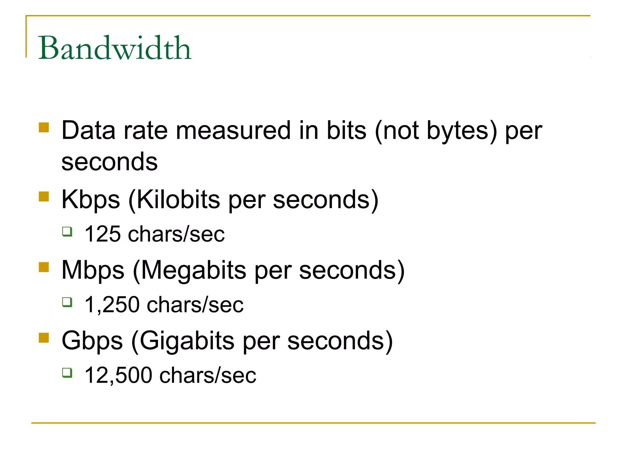 Bandwidth
 Data rate measured in bits (not bytes) per
seconds
 Kbps (Kilobits per seconds)
 125 chars/sec
 Mbps (Megabits per seconds)
 1,250 chars/sec
 Gbps (Gigabits per seconds)
 12,500 chars/sec
 
