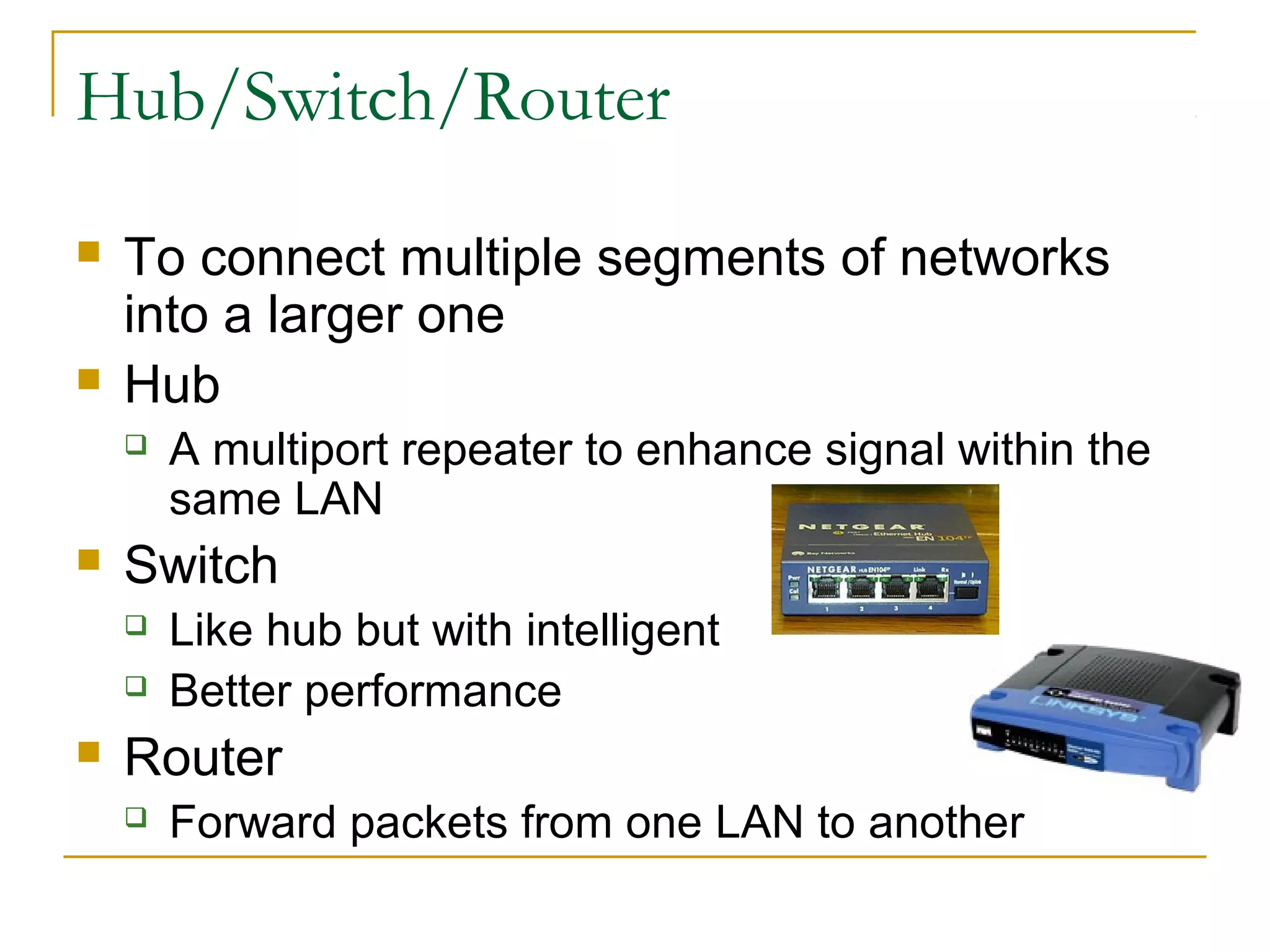 Hub/Switch/Router
 To connect multiple segments of networks
into a larger one
 Hub
 A multiport repeater to enhance signal within the
same LAN
 Switch
 Like hub but with intelligent
 Better performance
 Router
 Forward packets from one LAN to another
 