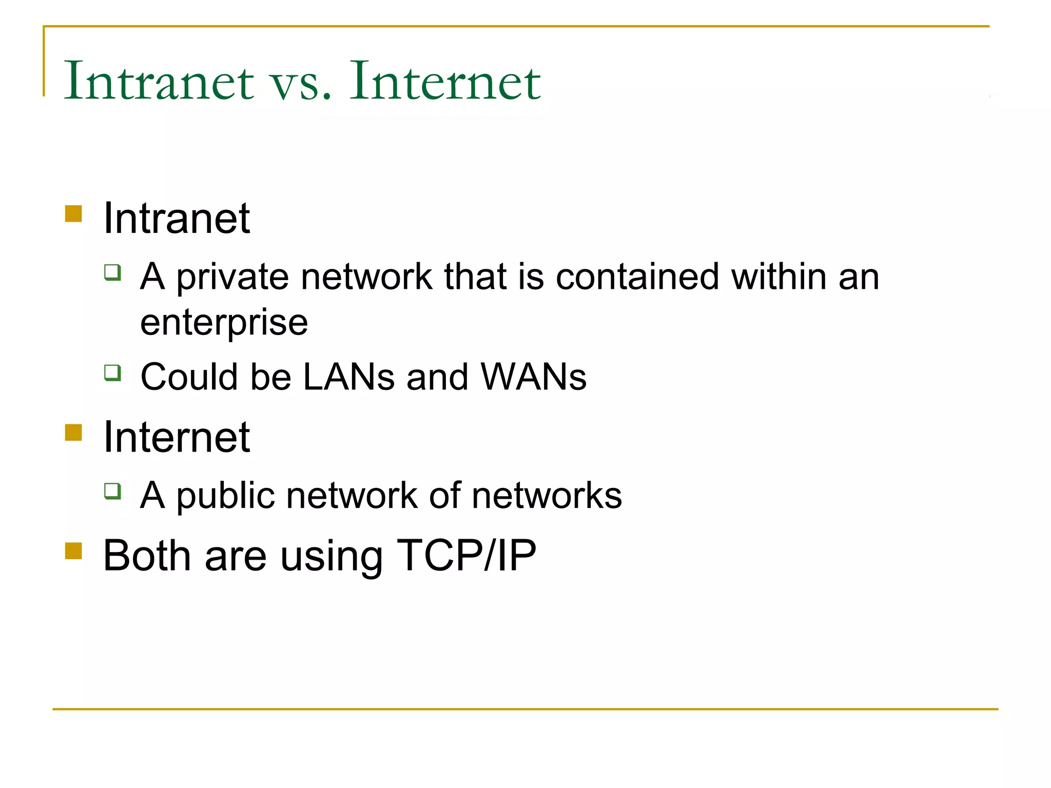 Intranet vs. Internet
 Intranet
 A private network that is contained within an
enterprise
 Could be LANs and WANs
 Internet
 A public network of networks
 Both are using TCP/IP
 