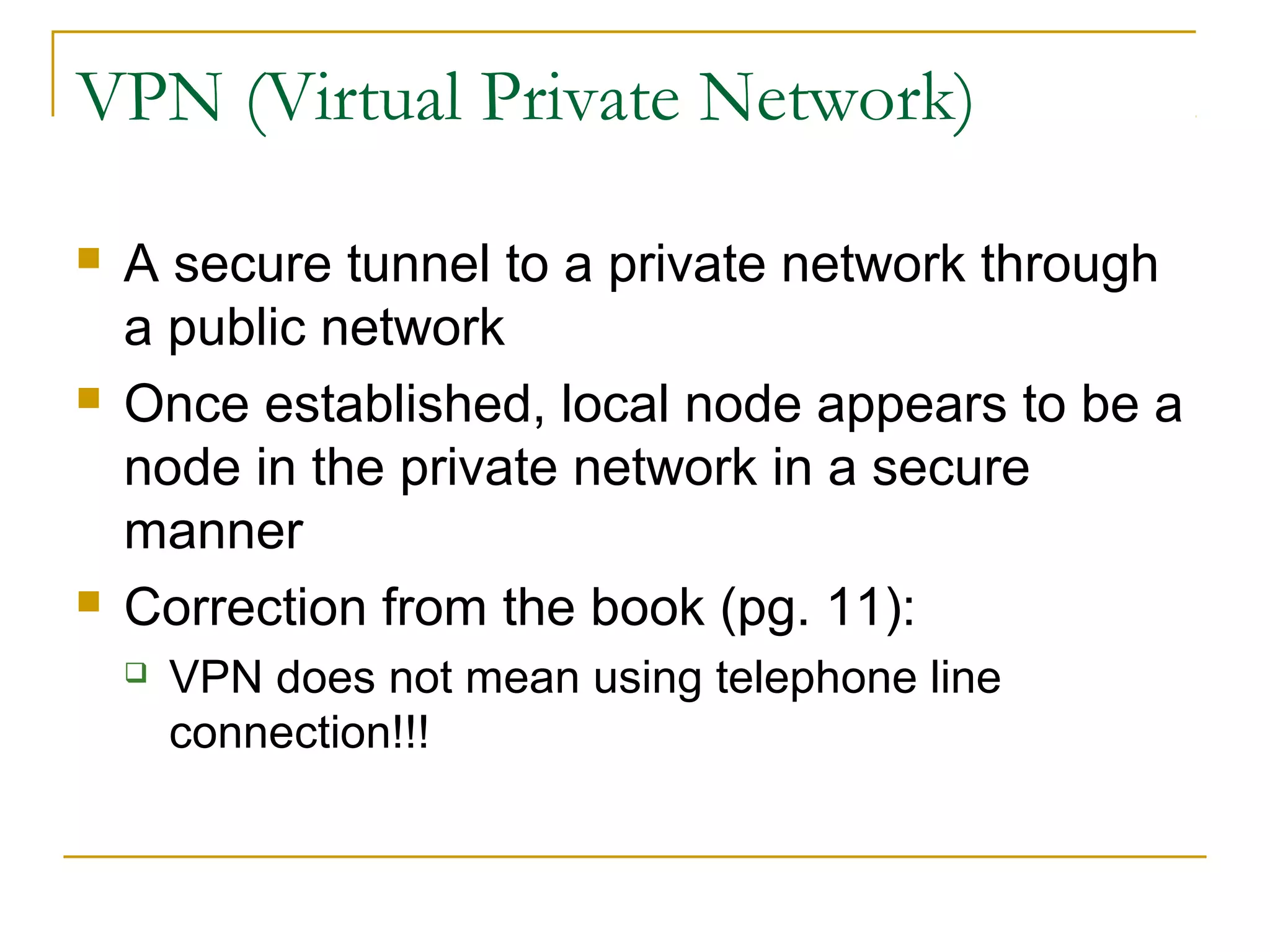 VPN (Virtual Private Network)
 A secure tunnel to a private network through
a public network
 Once established, local node appears to be a
node in the private network in a secure
manner
 Correction from the book (pg. 11):
 VPN does not mean using telephone line
connection!!!
 