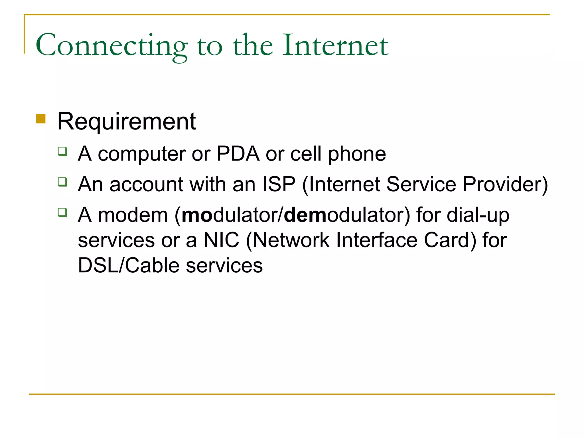 Connecting to the Internet
 Requirement
 A computer or PDA or cell phone
 An account with an ISP (Internet Service Provider)
 A modem (modulator/demodulator) for dial-up
services or a NIC (Network Interface Card) for
DSL/Cable services
 