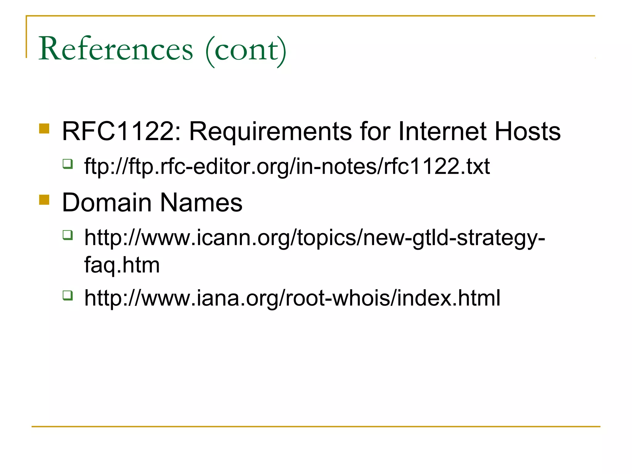 References (cont)
 RFC1122: Requirements for Internet Hosts
 ftp://ftp.rfc-editor.org/in-notes/rfc1122.txt
 Domain Names
 http://www.icann.org/topics/new-gtld-strategy-
faq.htm
 http://www.iana.org/root-whois/index.html
 