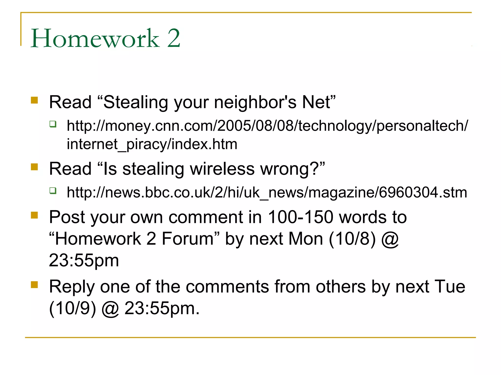 Homework 2
 Read “Stealing your neighbor's Net”
 http://money.cnn.com/2005/08/08/technology/personaltech/
internet_piracy/index.htm
 Read “Is stealing wireless wrong?”
 http://news.bbc.co.uk/2/hi/uk_news/magazine/6960304.stm
 Post your own comment in 100-150 words to
“Homework 2 Forum” by next Mon (10/8) @
23:55pm
 Reply one of the comments from others by next Tue
(10/9) @ 23:55pm.
 