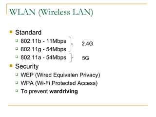 WLAN (Wireless LAN)
 Standard
 802.11b - 11Mbps
 802.11g - 54Mbps
 802.11a - 54Mbps
 Security
 WEP (Wired Equivalen Privacy)
 WPA (Wi-Fi Protected Access)
 To prevent wardriving
2.4G
5G
 