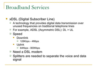 Broadband Services
 xDSL (Digital Subscriber Line)
 A technology that provides digital data transmission over
unused frequencies on traditional telephone lines
 For example, ADSL (Asymmetric DSL): DL > UL
 Speed
 Downlink
 128Kbps - 4Mbps
 Uplink
 64Kbps - 800Kbps
 Need a DSL modem
 Splitters are needed to separate the voice and data
signal
 