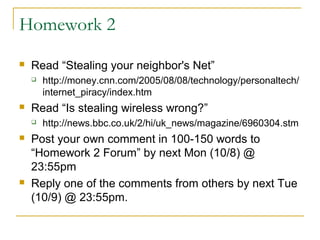 Homework 2
 Read “Stealing your neighbor's Net”
 http://money.cnn.com/2005/08/08/technology/personaltech/
internet_piracy/index.htm
 Read “Is stealing wireless wrong?”
 http://news.bbc.co.uk/2/hi/uk_news/magazine/6960304.stm
 Post your own comment in 100-150 words to
“Homework 2 Forum” by next Mon (10/8) @
23:55pm
 Reply one of the comments from others by next Tue
(10/9) @ 23:55pm.
 