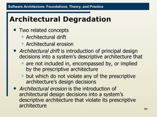 Architectural Degradation Two related concepts Architectural drift Architectural erosion Architectural drift  is introduction of principal design decisions into a system’s descriptive architecture that  are not included in, encompassed by, or implied by the prescriptive architecture but which do not violate any of the prescriptive architecture’s design decisions Architectural erosion  is the introduction of architectural design decisions into a system’s descriptive architecture that violate its prescriptive architecture 