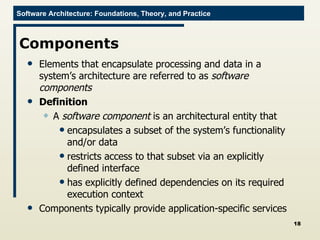 Components Elements that encapsulate processing and data in a system’s architecture are referred to as  software components Definition A  software component  is an architectural entity that  encapsulates a subset of the system’s functionality and/or data restricts access to that subset via an explicitly defined interface has explicitly defined dependencies on its required execution context Components typically provide application-specific services 