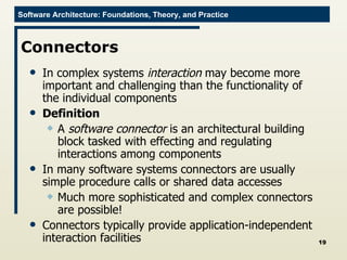 Connectors In complex systems  interaction  may become more important and challenging than the functionality of the individual components Definition A  software connector  is an architectural building block tasked with effecting and regulating interactions among components In many software systems connectors are usually simple procedure calls or shared data accesses Much more sophisticated and complex connectors are possible! Connectors typically provide application-independent interaction facilities 