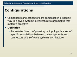 Configurations Components and connectors are composed in a specific way in a given system’s architecture to accomplish that system’s objective Definition An  architectural configuration , or topology, is a set of specific associations between the components and connectors of a software system’s architecture 