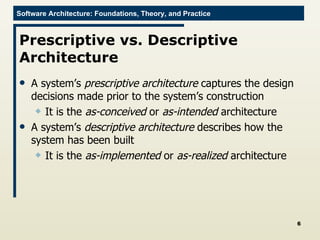 Prescriptive vs. Descriptive Architecture A system’s  prescriptive architecture  captures the design decisions made prior to the system’s construction It is the  as-conceived  or  as-intended  architecture A system’s  descriptive architecture  describes how the system has been built It is the  as-implemented  or  as-realized  architecture 