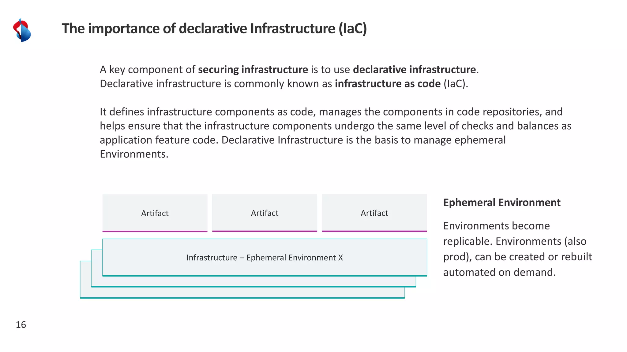 Infrastructure
Infrastructure
16
The importance of declarative Infrastructure (IaC)
Infrastructure – Ephemeral Environment X
Artifact
A key component of securing infrastructure is to use declarative infrastructure.
Declarative infrastructure is commonly known as infrastructure as code (IaC).
It defines infrastructure components as code, manages the components in code repositories, and
helps ensure that the infrastructure components undergo the same level of checks and balances as
application feature code. Declarative Infrastructure is the basis to manage ephemeral
Environments.
Artifact Artifact
Ephemeral Environment
Environments become
replicable. Environments (also
prod), can be created or rebuilt
automated on demand.
 