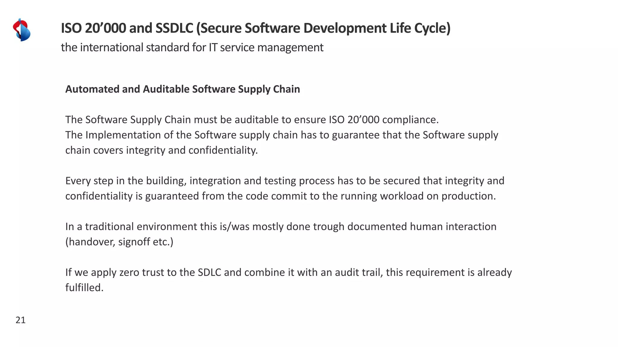 21
ISO 20’000 and SSDLC (Secure Software Development Life Cycle)
the international standard for IT service management
Automated and Auditable Software Supply Chain
The Software Supply Chain must be auditable to ensure ISO 20’000 compliance.
The Implementation of the Software supply chain has to guarantee that the Software supply
chain covers integrity and confidentiality.
Every step in the building, integration and testing process has to be secured that integrity and
confidentiality is guaranteed from the code commit to the running workload on production.
In a traditional environment this is/was mostly done trough documented human interaction
(handover, signoff etc.)
If we apply zero trust to the SDLC and combine it with an audit trail, this requirement is already
fulfilled.
 