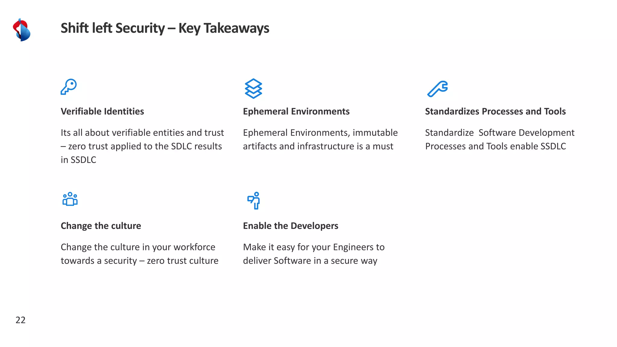 22
Shift left Security – Key Takeaways
Verifiable Identities
Its all about verifiable entities and trust
– zero trust applied to the SDLC results
in SSDLC
Standardizes Processes and Tools
Standardize Software Development
Processes and Tools enable SSDLC
Ephemeral Environments
Ephemeral Environments, immutable
artifacts and infrastructure is a must
Change the culture
Change the culture in your workforce
towards a security – zero trust culture
Enable the Developers
Make it easy for your Engineers to
deliver Software in a secure way
 