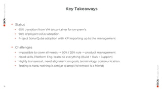 16
• Status
• 95% transition from VM to container for on-prem’s
• 90% of project CI/CD adoption
• Project SonarQube adoption with KPI reporting up to the management
• Challenges
• Impossible to cover all needs -> 80% / 20% rule -> product management
• Need skills, Platform Eng. team do everything (Build + Run + Support)
• Highly transversal , need alignment on goals, terminology, communication
• Testing is hard, nothing is similar to prod (WireMock is a friend)
Key Takeaways
 