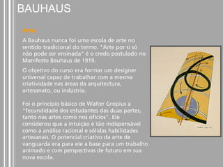 BAUHAUS 
Arte: 
A Bauhaus nunca foi uma escola de arte no 
sentido tradicional do termo. "Arte por si só 
não pode ser ensinada" é o credo postulado no 
Manifesto Bauhaus de 1919. 
O objetivo do curso era formar um designer 
universal capaz de trabalhar com a mesma 
criatividade nas áreas da arquitectura, 
artesanato, ou indústria. 
Foi o princípio básico de Walter Gropius a 
"fecundidade dos estudantes das duas partes, 
tanto nas artes como nos ofícios". Ele 
considerou que a intuição é tão indispensável 
como a análise racional e sólidas habilidades 
artesanais. O potencial criativo da arte de 
vanguarda era para ele a base para um trabalho 
animado e com perspectivas de futuro em sua 
nova escola. 
 