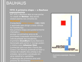 A primeira exposição. Weimar, 
1923 
BAUHAUS 
1919: A primeira etapa — a Bauhaus 
expressionista 
Em 1919, a Bauhaus abre as suas portas 
na cidade de Weimar. Esta escola 
estatal assenta nos conceitos do 
Werkbund. 
O arquitecto Walter Gropius (1883-1969) 
é apontado para dirigir a nova «Schule 
für Gestaltung». 
Esta primeira etapa será posteriormente 
chamada a «fase expressionista», 
porque nos primeiros anos se dá 
prioridade à expressão emocional e à 
individualidade dos estudantes. 
O primeiro Grundkurs (Curso Básico) é 
leccionado pelo pintor e ‘monge asceta’, 
o místico suíço Johannes Itten 
(conhecido pela sua obra «Teoria das 
Cores»). Em Weimar pretende-se fazer a 
síntese do trabalho dos artistas e dos 
artesãos, ignorando a produção em 
série industrial e capitalista. 
A ideologia dos primeiros anos está 
próxima do movimento Arts and Crafts. 
 