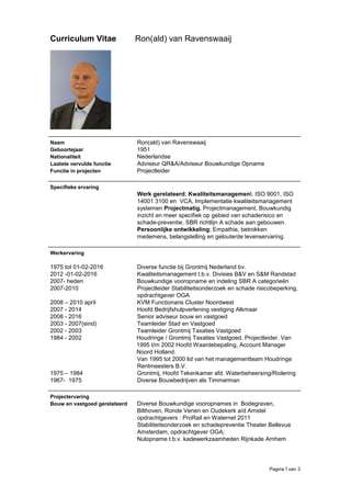 Pagina 1 van 3
Curriculum Vitae Ron(ald) van Ravenswaaij
Naam Ron(ald) van Ravenswaaij
Geboortejaar 1951
Nationaliteit Nederlandse
Laatste vervulde functie Adviseur QR&A/Adviseur Bouwkundige Opname
Functie in projecten Projectleider
Specifieke ervaring
Werk gerelateerd; Kwaliteitsmanagement. ISO 9001, ISO
14001 3100 en VCA, Implementatie kwaliteitsmanagement
systemen Projectmatig. Projectmanagement, Bouwkundig
inzicht en meer specifiek op gebied van schaderisico en
schade-preventie. SBR richtlijn A schade aan gebouwen.
Persoonlijke ontwikkeling; Empathie, betrokken
medemens, belangstelling en gelouterde levenservaring.
Werkervaring
1975 tot 01-02-2016 Diverse functie bij Grontmij Nederland bv.
2012 -01-02-2016
2007- heden
Kwaliteitsmanagement t.b.v. Divisies B&V en S&M Randstad
Bouwkundige vooropname en indeling SBR A categorieën
2007-2010 Projectleider Stabiliteitsonderzoek en schade risicobeperking,
opdrachtgever OGA
2008 – 2010 april KVM Functionaris Cluster Noordwest
2007 - 2014 Hoofd Bedrijfshulpverlening vestiging Alkmaar
2008 - 2016 Senior adviseur bouw en vastgoed
2003 - 2007(eind) Teamleider Stad en Vastgoed
2002 - 2003 Teamleider Grontmij Taxaties Vastgoed
1984 - 2002 Houdringe / Grontmij Taxaties Vastgoed, Projectleider. Van
1995 t/m 2002 Hoofd Waardebepaling, Account Manager
Noord Holland.
Van 1995 tot 2000 lid van het managementteam Houdringe
Rentmeesters B.V.
1975 – 1984
1967- 1975
Grontmij, Hoofd Tekenkamer afd. Waterbeheersing/Riolering
Diverse Bouwbedrijven als Timmerman
Projectervaring
Bouw en vastgoed gerelateerd Diverse Bouwkundige vooropnames in Bodegraven,
Bilthoven, Ronde Venen en Oudekerk a/d Amstel
opdrachtgevers : ProRail en Waternet 2011
Stabiliteitsonderzoek en schadepreventie Theater Bellevue
Amsterdam, opdrachtgever OGA;
Nulopname t.b.v. kadewerkzaamheden Rijnkade Arnhem
 