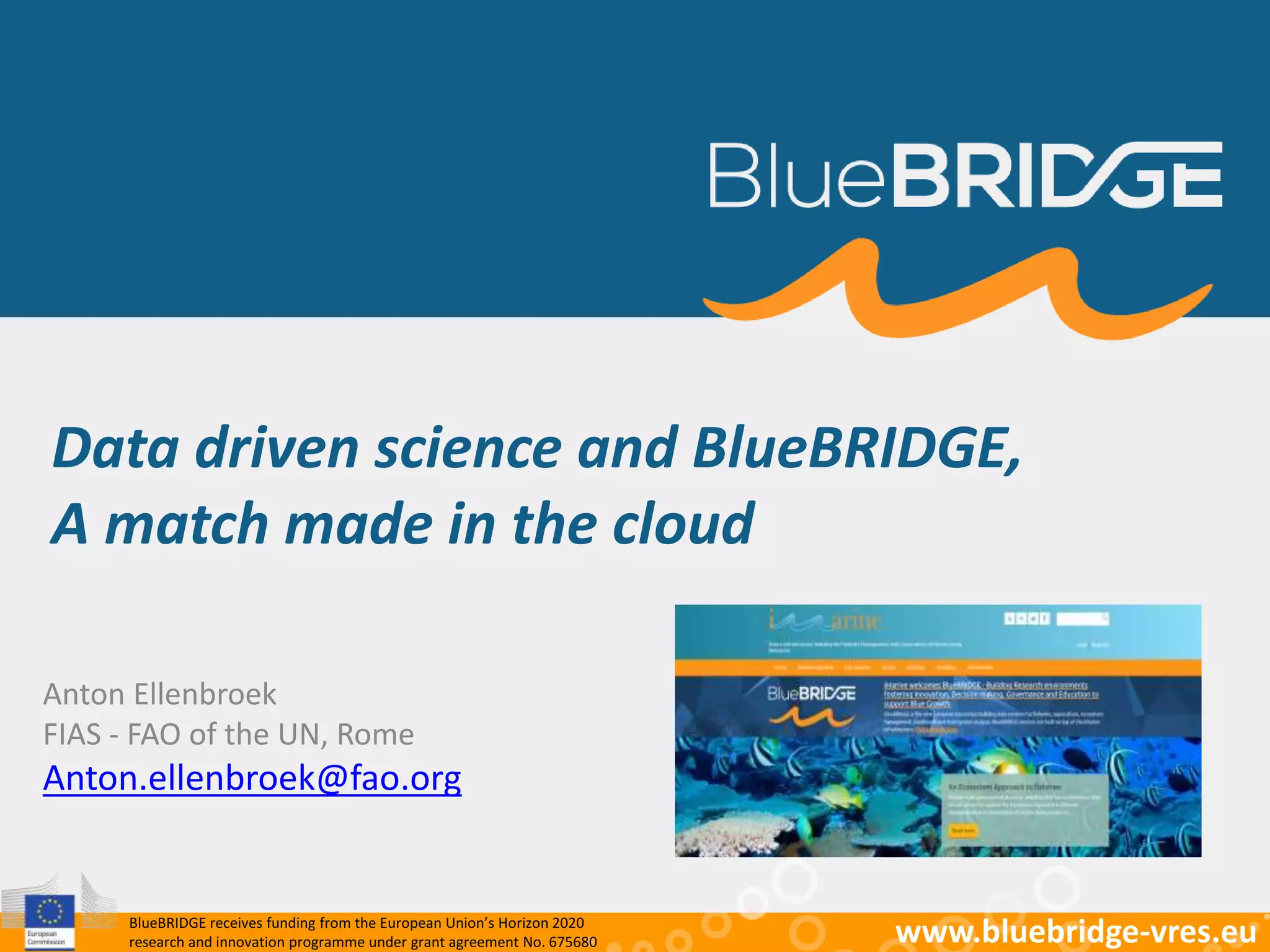 BlueBRIDGE receives funding from the European Union’s Horizon 2020
research and innovation programme under grant agreement No. 675680 www.bluebridge-vres.eu
Data driven science and BlueBRIDGE,
A match made in the cloud
Anton Ellenbroek
FIAS - FAO of the UN, Rome
Anton.ellenbroek@fao.org
