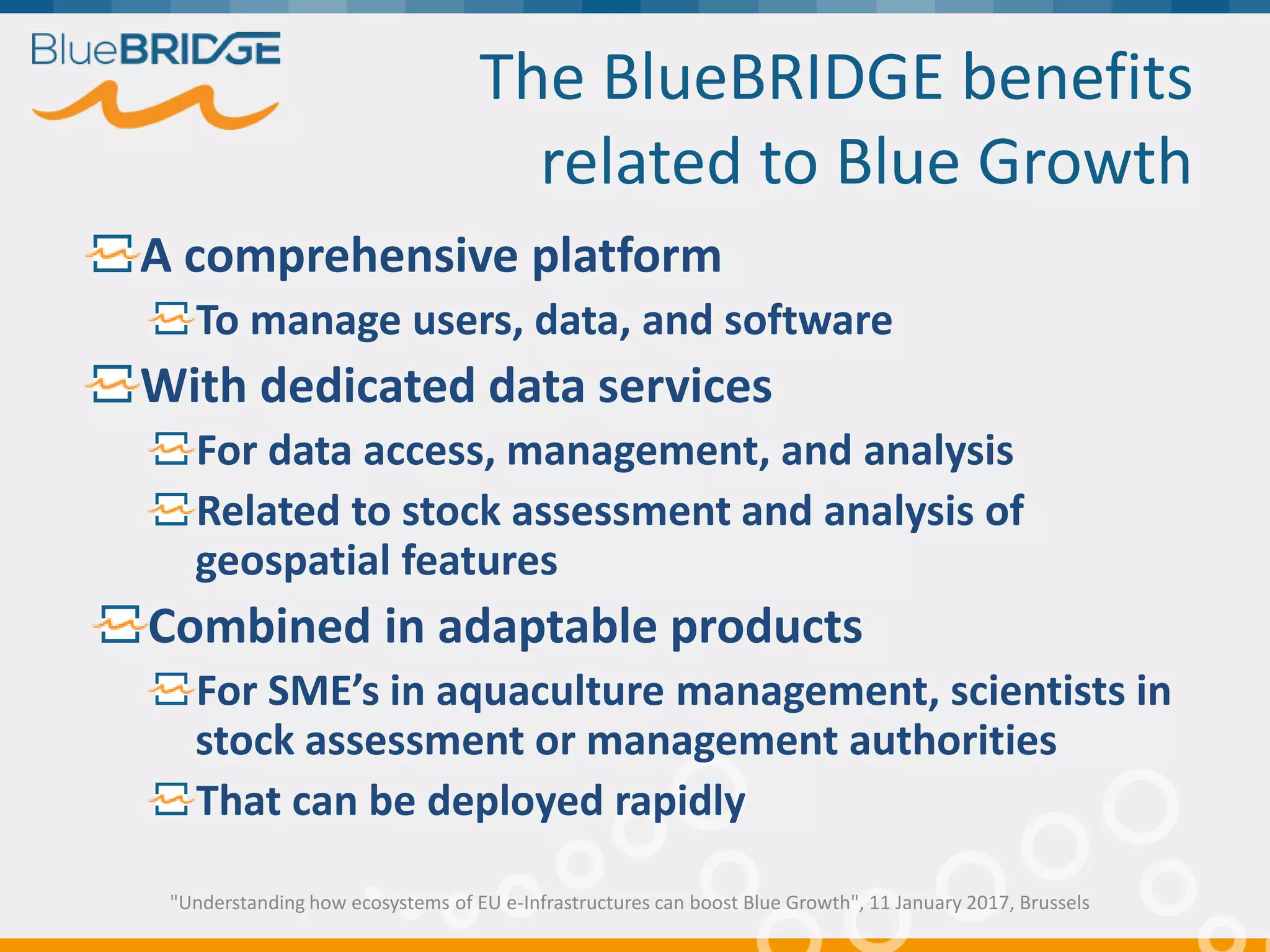 The BlueBRIDGE benefits
related to Blue Growth
A comprehensive platform
To manage users, data, and software
With dedicated data services
For data access, management, and analysis
Related to stock assessment and analysis of
geospatial features
Combined in adaptable products
For SME’s in aquaculture management, scientists in
stock assessment or management authorities
That can be deployed rapidly
"Understanding how ecosystems of EU e-Infrastructures can boost Blue Growth", 11 January 2017, Brussels