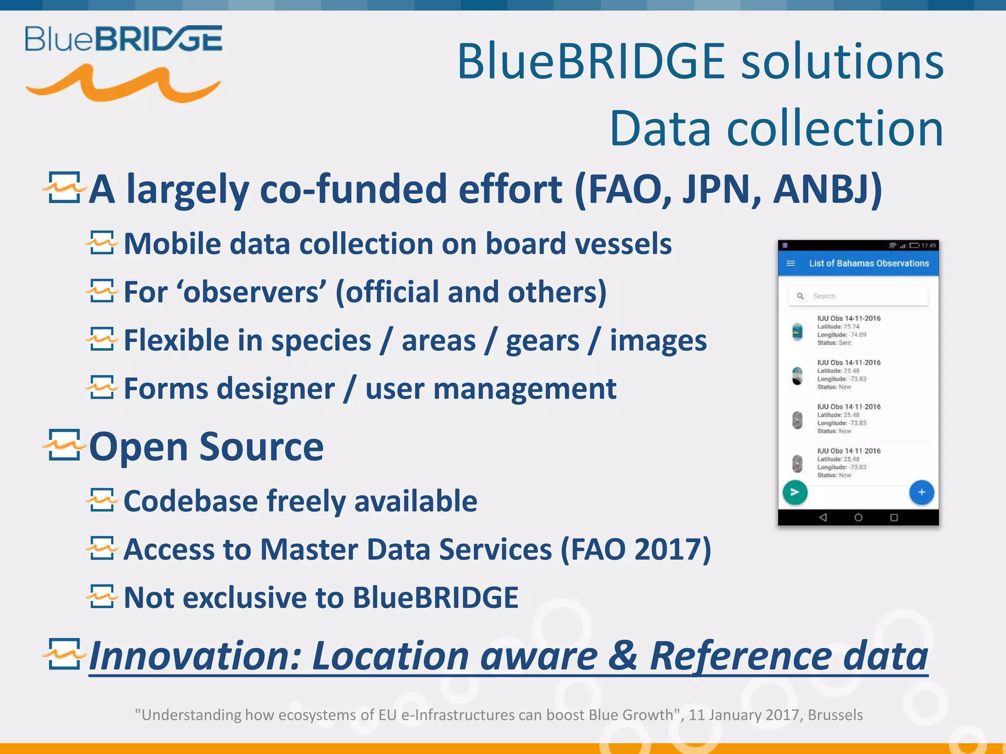BlueBRIDGE solutions
Data collection
A largely co-funded effort (FAO, JPN, ANBJ)
Mobile data collection on board vessels
For ‘observers’ (official and others)
Flexible in species / areas / gears / images
Forms designer / user management
Open Source
Codebase freely available
Access to Master Data Services (FAO 2017)
Not exclusive to BlueBRIDGE
Innovation: Location aware & Reference data
"Understanding how ecosystems of EU e-Infrastructures can boost Blue Growth", 11 January 2017, Brussels