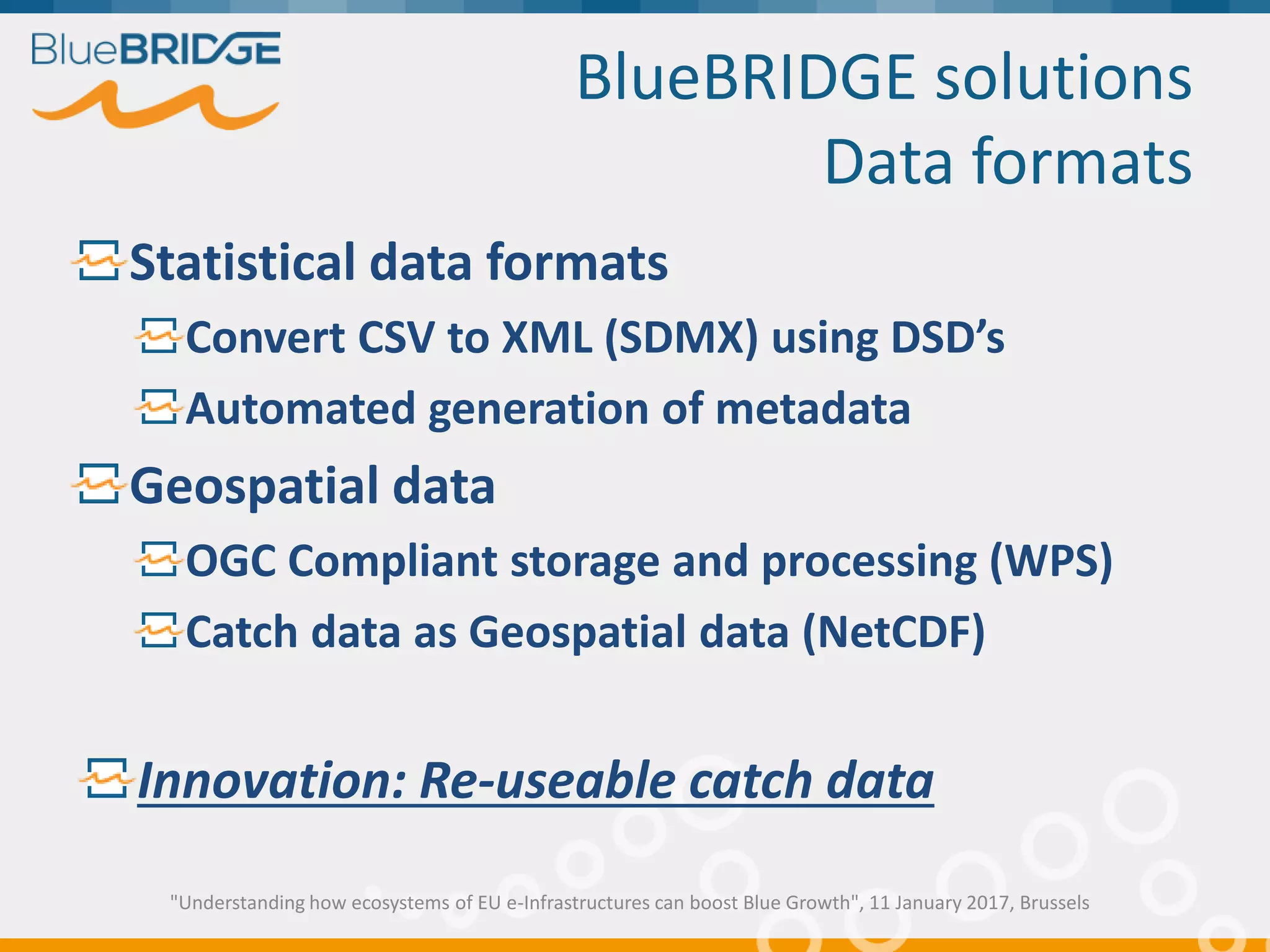 BlueBRIDGE solutions
Data formats
Statistical data formats
Convert CSV to XML (SDMX) using DSD’s
Automated generation of metadata
Geospatial data
OGC Compliant storage and processing (WPS)
Catch data as Geospatial data (NetCDF)
Innovation: Re-useable catch data
"Understanding how ecosystems of EU e-Infrastructures can boost Blue Growth", 11 January 2017, Brussels