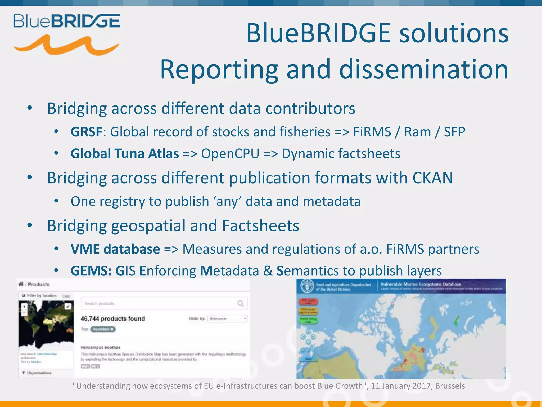 BlueBRIDGE solutions
Reporting and dissemination
• Bridging across different data contributors
• GRSF: Global record of stocks and fisheries => FiRMS / Ram / SFP
• Global Tuna Atlas => OpenCPU => Dynamic factsheets
• Bridging across different publication formats with CKAN
• One registry to publish ‘any’ data and metadata
• Bridging geospatial and Factsheets
• VME database => Measures and regulations of a.o. FiRMS partners
• GEMS: GIS Enforcing Metadata & Semantics to publish layers
"Understanding how ecosystems of EU e-Infrastructures can boost Blue Growth", 11 January 2017, Brussels