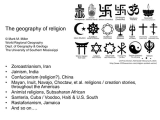 The geography of religion
© Mark M. Miller
World Regional Geography
Dept. of Geography & Geology
The University of Southern Mississippi
• Zoroastrianism, Iran
• Jainism, India
• Confucianism (religion?), China
• Mayan, Inuit, Navajo, Choctaw, et al. religions / creation stories,
throughout the Americas
• Animist religions, Subsaharan African
• Santeria, Cuba / Voodoo, Haiti & U.S. South
• Rastafarianism, Jamaica
• And so on….
123 Free Vectors. Retrieved February 25, 2015:
http://www.123freevectors.com/religion-symbols-vector/
 