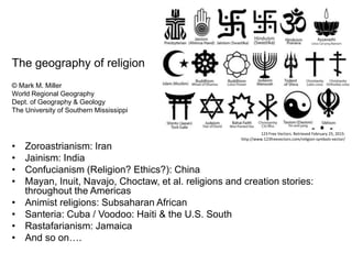The geography of religion
© Mark M. Miller
World Regional Geography
Dept. of Geography & Geology
The University of Southern Mississippi
• Zoroastrianism: Iran
• Jainism: India
• Confucianism (Religion? Ethics?): China
• Mayan, Inuit, Navajo, Choctaw, et al. religions and creation stories:
throughout the Americas
• Animist religions: Subsaharan African
• Santeria: Cuba / Voodoo: Haiti & the U.S. South
• Rastafarianism: Jamaica
• And so on….
123 Free Vectors. Retrieved February 25, 2015:
http://www.123freevectors.com/religion-symbols-vector/
 