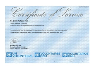 680275KYRR000346
Mr. Emilio Raffaele Valli
Country of service: Kyrgyzstan
Duration of service: 10 September 2014 - 09 September 2016
In recognition of your service as a UNV volunteer and of the contributions that you have made
to the cause of international peace and development during your assignment with UNV.
 