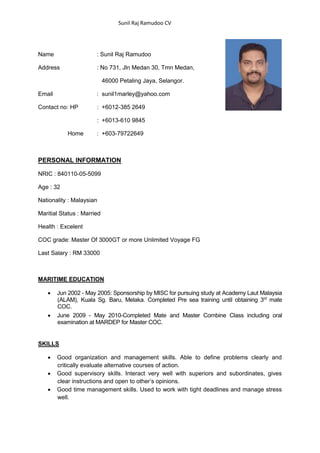 Sunil Raj Ramudoo CV
Name : Sunil Raj Ramudoo
Address : No 731, Jln Medan 30, Tmn Medan,
46000 Petaling Jaya, Selangor.
Email : sunil1marley@yahoo.com
Contact no: HP : +6012-385 2649
: +6013-610 9845
Home : +603-79722649
PERSONAL INFORMATION
NRIC : 840110-05-5099
Age : 32
Nationality : Malaysian
Maritial Status : Married
Health : Excelent
COC grade: Master Of 3000GT or more Unlimited Voyage FG
Last Salary : RM 33000
MARITIME EDUCATION
 Jun 2002 - May 2005: Sponsorship by MISC for pursuing study at Academy Laut Malaysia
(ALAM), Kuala Sg. Baru, Melaka. Completed Pre sea training until obtaining 3rd
mate
COC.
 June 2009 - May 2010-Completed Mate and Master Combine Class including oral
examination at MARDEP for Master COC.
SKILLS
 Good organization and management skills. Able to define problems clearly and
critically evaluate alternative courses of action.
 Good supervisory skills. Interact very well with superiors and subordinates, gives
clear instructions and open to other’s opinions.
 Good time management skills. Used to work with tight deadlines and manage stress
well.
 