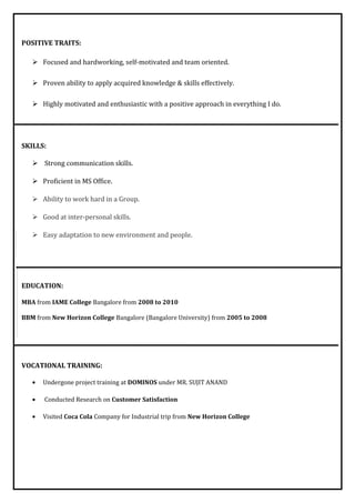 POSITIVE TRAITS:
 Focused and hardworking, self-motivated and team oriented.
 Proven ability to apply acquired knowledge & skills effectively.
 Highly motivated and enthusiastic with a positive approach in everything I do.
SKILLS:
 Strong communication skills.
 Proficient in MS Office.
 Ability to work hard in a Group.
 Good at inter-personal skills.
 Easy adaptation to new environment and people.
EDUCATION:
MBA from IAME College Bangalore from 2008 to 2010
BBM from New Horizon College Bangalore (Bangalore University) from 2005 to 2008
VOCATIONAL TRAINING:
• Undergone project training at DOMINOS under MR. SUJIT ANAND
• Conducted Research on Customer Satisfaction
• Visited Coca Cola Company for Industrial trip from New Horizon College
 