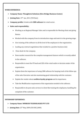 WORK EXPERIENCE:
 Company Name: Thoughtwiz Solutions (New Bridge Business Center)
 Joining Date: 19th
Jan, 2011 (Till Date)
 Company profile: It deals with CRM software for retail sector.
 Roles and responsibility:
• Working as an Regional Manager Sales and is responsible for Meeting client and giving
Demos.
• Worked with the company from its introduction stage and took it to the growing stage.
• Give training of the software to all the level of the employees in the organisation.
• Leading any contract negotiations that resulted in a positive business deal.
• Close deals for the company.
• Done market research for the complain management features which is recently added
in the software.
• Responsible to meet the IT head and CEO of the retail outlet or decision maker of the
organisation.
• Explain them the importance of using CRM software for keeping track of the follow ups
of the sales Executive and also maintaining good relationship with the customer.
• Explain the retailer about cardless loyalty program and its importance.
• Take the Modification requirement of the organisation needed in the software.
• Responsible to do post sales services to client like training the employees, handling the
complaint of the customer.
INTERNSHIP EXPERIENCE:
 Company Name: WMIRCHI TECHNOLOGIES PVT LTD
 Joining Date: 25th
May 2009 (Till DEC,2009)
 