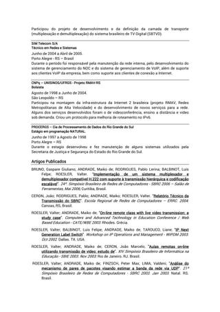Participou do projeto de desenvolvimento e da definição da camada de transporte
(multiplexação e demultiplexação) do sistema brasileiro de TV Digital (SBTVD).
SIMSIMSIMSIM TelecomTelecomTelecomTelecom S/AS/AS/AS/A
TécnicoTécnicoTécnicoTécnico emememem RedesRedesRedesRedes eeee SistemasSistemasSistemasSistemas
Junho de 2004 a Abril de 2005.
Porto Alegre - RS – Brasil
Durante o período foi responsável pela manutenção da rede interna, pelo desenvolvimento do
sistema de gerenciamento do NOC e do sistema de gerenciamento de VoIP, além de suporte
aos clientes VoIP da empresa, bem como suporte aos clientes de conexão a Internet.
CCCCNPqNPqNPqNPq –––– UNISINOS/UFRGSUNISINOS/UFRGSUNISINOS/UFRGSUNISINOS/UFRGS ---- ProjetoProjetoProjetoProjeto RMAVRMAVRMAVRMAV----RSRSRSRS
BolsistaBolsistaBolsistaBolsista
Agosto de 1998 a Junho de 2004.
São Leopoldo – RS
Participou na montagem da infra-estrutura da Internet 2 brasileira (projeto RMAV, Redes
Metropolitanas de Alta Velocidade) e do desenvolvimento de novos serviços para a rede.
Alguns dos serviços desenvolvidos foram o de videoconferência, ensino a distância e video
sob demanda. Criou um protocolo para melhoria de roteamento no IPv6.
PROCERGSPROCERGSPROCERGSPROCERGS –––– CiaCiaCiaCia dededede ProcessamentoProcessamentoProcessamentoProcessamento dededede DadosDadosDadosDados dodododo RioRioRioRio GrandeGrandeGrandeGrande dodododo SulSulSulSul
EstágioEstágioEstágioEstágio emememem programprogramprogramprogramaçãoaçãoaçãoação NATURAL.NATURAL.NATURAL.NATURAL.
Junho de 1997 a Agosto de 1998
Porto Alegre – RS
Durante o estagio desenvolveu e fez manutenção de alguns sistemas utilizados pela
Secretaria de Justiça e Segurança do Estado do Rio Grande do Sul.
ArtigosArtigosArtigosArtigos PublicadosPublicadosPublicadosPublicados
BRUNO, Gaspare Giuliano; ANDRADE, Maiko de; RODRIGUES, Pablo Lerina; BALBINOT, Luís
Felpe; ROESLER, Valter. “ImplementaçãoImplementaçãoImplementaçãoImplementação dededede umumumum sistemasistemasistemasistema multiplexadormultiplexadormultiplexadormultiplexador eeee
demultiplexadordemultiplexadordemultiplexadordemultiplexador compatívelcompatívelcompatívelcompatível H.222H.222H.222H.222 comcomcomcom suportesuportesuportesuporte àààà transmissãotransmissãotransmissãotransmissão hierárquicahierárquicahierárquicahierárquica eeee codificaçãocodificaçãocodificaçãocodificação
escalávelescalávelescalávelescalável”. 24º. Simpósio Brasileiro de Redes de Computadores - SBRC 2006 – Salão de
Ferramentas, Mai 2006, Curitiba, Brasil.
CERON, João; RODRIGUES, Pablo; ANDRADE, Maiko; ROESLER, Valter. "RelatórioRelatórioRelatórioRelatório TécnicoTécnicoTécnicoTécnico dadadada
TransmissãoTransmissãoTransmissãoTransmissão dodododo SBRCSBRCSBRCSBRC". Escola Regional de Redes de Computadores – ERRC. 2004.
Canoas, RS, Brasil.
ROESLER, Valter; ANDRADE, Maiko de; "OnOnOnOn----linelinelineline remoteremoteremoteremote classclassclassclass withwithwithwith livelivelivelive videovideovideovideo transmission:transmission:transmission:transmission: aaaa
studystudystudystudy casecasecasecase". Computers and Advanced Technology in Education Conference / Web
Based Education - CATE/WBE 2003. Rhodes. Grécia.
ROESLER, Valter; BALBINOT, Luis Felipe; ANDRADE, Maiko de; TAROUCO, Liane; "IPIPIPIP NextNextNextNext
GenerationGenerationGenerationGeneration LabelLabelLabelLabel SwitchSwitchSwitchSwitch". Workshop on IP Operations and Management - WIPOM 2003.
Oct 2002. Dallas. TX. USA.
ROESLER, Valter; ANDRADE, Maiko de; CERON, João Marcelo; "AulasAulasAulasAulas remotasremotasremotasremotas onononon----linelinelineline
utilizandoutilizandoutilizandoutilizando tratratratransmissãonsmissãonsmissãonsmissão dededede vídeo:vídeo:vídeo:vídeo: estudoestudoestudoestudo dededede". XIV Simpósio Brasileiro de Informática na
Educação - SBIE 2003. Nov 2003. Rio de Janeiro. RJ. Brasil.
ROESLER, Valter; ANDRADE, Maiko de; FINZSCH, Peter Max; LIMA, Valdeni; "AnáliseAnáliseAnáliseAnálise dodododo
mecanismomecanismomecanismomecanismo dededede paresparesparespares dededede pacotespacotespacotespacotes visandovisandovisandovisando eeeestimarstimarstimarstimar aaaa bandabandabandabanda dadadada rederederederede viaviaviavia UDPUDPUDPUDP". 21º
Simpósio Brasileiro de Redes de Computadores - SBRC 2003. Jan 2003. Natal. RS.
Brasil.
 