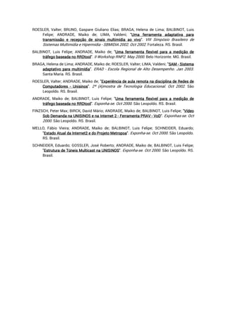 ROESLER, Valter; BRUNO, Gaspare Giuliano Elias; BRAGA, Helena de Lima; BALBINOT, Luis
Felipe; ANDRADE, Maiko de; LIMA, Valdeni; "UmaUmaUmaUma ferramentaferramentaferramentaferramenta adaptativaadaptativaadaptativaadaptativa paraparaparapara
transmissãotransmissãotransmissãotransmissão eeee recepçãorecepçãorecepçãorecepção dededede sinaissinaissinaissinais multimídiamultimídiamultimídiamultimídia aoaoaoao vivovivovivovivo". VIII Simpósio Brasileiro de
Sistemas Multimídia e Hipermídia - SBMIDIA 2002. Oct 2002. Fortaleza. RS. Brasil.
BALBINOT, Luis Felipe; ANDRADE, Maiko de; "UmaUmaUmaUma ferramentaferramentaferramentaferramenta flexíflexíflexíflexívelvelvelvel paraparaparapara aaaa mediçãomediçãomediçãomedição dededede
tráfegotráfegotráfegotráfego baseadabaseadabaseadabaseada nononono RRDtoolRRDtoolRRDtoolRRDtool". II Workshop RNP2. May 2000. Belo Horizonte. MG. Brasil.
BRAGA, Helena de Lima; ANDRADE, Maiko de; ROESLER, Valter; LIMA, Valdeni; "SAMSAMSAMSAM ---- SistemaSistemaSistemaSistema
adaptativoadaptativoadaptativoadaptativo paraparaparapara multimídiamultimídiamultimídiamultimídia". ERAD - Escola Regional de Alto Desempenho. Jan 2003.
Santa Maria. RS. Brasil.
ROESLER, Valter; ANDRADE, Maiko de; "ExperiênciaExperiênciaExperiênciaExperiência dededede aulaaulaaulaaula remotaremotaremotaremota nananana disciplinadisciplinadisciplinadisciplina dededede RedesRedesRedesRedes dededede
ComputadoresComputadoresComputadoresComputadores ---- UnisinosUnisinosUnisinosUnisinos". 2ª (A)mostra de Tecnologia Educacional. Oct 2002. São
Leopoldo. RS. Brasil.
ANDRADE, Maiko de; BALBINOT, Luis Felipe; "UmaUmaUmaUma ferramentaferramentaferramentaferramenta flexívelflexívelflexívelflexível paraparaparapara aaaa mediçãomediçãomediçãomedição dededede
tráfegotráfegotráfegotráfego baseadabaseadabaseadabaseada nononono RRDtoolRRDtoolRRDtoolRRDtool". Esponha-se. Oct 2000. São Leopoldo. RS. Brasil.
FINZSCH, Peter Max; BIRCK, David Mário; ANDRADE, Maiko de; BALBINOT, Luis Felipe; "VídeoVídeoVídeoVídeo
SobSobSobSob DemandaDemandaDemandaDemanda nananana UNIUNIUNIUNISINOSSINOSSINOSSINOS eeee nananana InternetInternetInternetInternet 2222 ---- FerramentaFerramentaFerramentaFerramenta PRAVPRAVPRAVPRAV ---- VoDVoDVoDVoD". Exponhas-se. Oct
2000. São Leopoldo. RS. Brasil.
MELLO, Fábio Vieira; ANDRADE, Maiko de; BALBINOT, Luis Felipe; SCHNEIDER, Eduardo;
"EstadoEstadoEstadoEstado AtualAtualAtualAtual dadadada Internet2Internet2Internet2Internet2 eeee dodododo ProjetoProjetoProjetoProjeto MetropoaMetropoaMetropoaMetropoa". Exponha-se. Oct 2000. São Leopoldo.
RS. Brasil.
SCHNEIDER, Eduardo; GOSSLER, José Roberto; ANDRADE, Maiko de; BALBINOT, Luis Felipe;
"EstruturaEstruturaEstruturaEstrutura dededede TúneisTúneisTúneisTúneis MulticastMulticastMulticastMulticast nananana UNISINOSUNISINOSUNISINOSUNISINOS". Exponha-se. Oct 2000. São Leopoldo. RS.
Brasil.
 