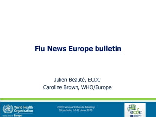 Julien Beauté, ECDC
Caroline Brown, WHO/Europe
ECDC Annual Influenza Meeting
Stockholm, 10-12 June 2015
Flu News Europe bulletin
 